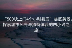 “500塊上門(mén)4個(gè)小時(shí)婁底”婁底美景，探索城市風(fēng)光與獨(dú)特體驗(yàn)的四小時(shí)之旅