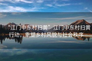 “江門中東村掃黃”江門中東村掃黃行動，重塑鄉(xiāng)村風(fēng)貌與社會秩序