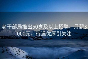 老干部局推出50歲及以上招聘，月薪3000元，待遇優(yōu)厚引關(guān)注