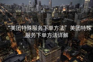 “美團特殊服務(wù)下單方法”美團特殊服務(wù)下單方法詳解