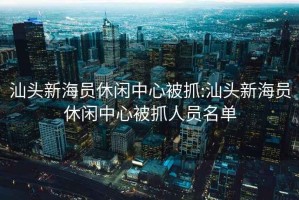 汕頭新海員休閑中心被抓:汕頭新海員休閑中心被抓人員名單