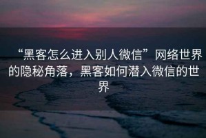 “黑客怎么進入別人微信”網絡世界的隱秘角落，黑客如何潛入微信的世界
