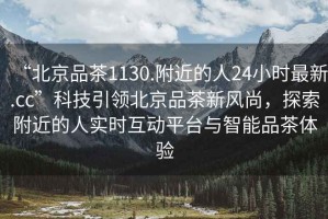 “北京品茶1130.附近的人24小時最新.cc”科技引領(lǐng)北京品茶新風(fēng)尚，探索附近的人實時互動平臺與智能品茶體驗