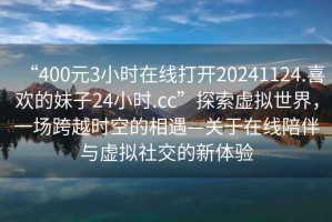 “400元3小時(shí)在線打開20241124.喜歡的妹子24小時(shí).cc”探索虛擬世界，一場跨越時(shí)空的相遇—關(guān)于在線陪伴與虛擬社交的新體驗(yàn)