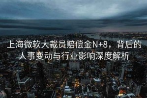 上海微軟大裁員賠償金N+8，背后的人事變動與行業(yè)影響深度解析
