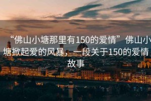 “佛山小塘那里有150的愛情”佛山小塘掀起愛的風(fēng)暴，一段關(guān)于150的愛情故事