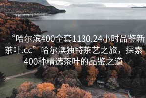 “哈爾濱400全套1130.24小時(shí)品鑒新茶葉.cc”哈爾濱獨(dú)特茶藝之旅，探索400種精選茶葉的品鑒之道