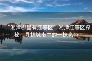 “湘潭哪里有紅等區(qū)”湘潭紅等區(qū)探秘，尋找城市中的一抹亮色