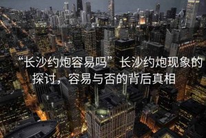 “長沙約炮容易嗎”長沙約炮現(xiàn)象的探討，容易與否的背后真相