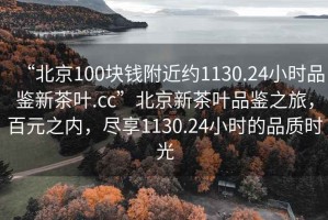 “北京100塊錢附近約1130.24小時(shí)品鑒新茶葉.cc”北京新茶葉品鑒之旅，百元之內(nèi)，盡享1130.24小時(shí)的品質(zhì)時(shí)光