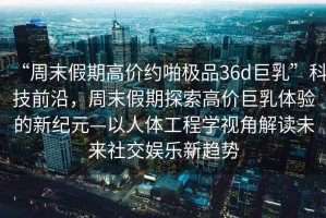 “周末假期高價(jià)約啪極品36d巨乳”科技前沿，周末假期探索高價(jià)巨乳體驗(yàn)的新紀(jì)元—以人體工程學(xué)視角解讀未來(lái)社交娛樂(lè)新趨勢(shì)