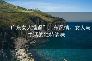 “廣東女人操逼”廣東風情，女人與生活的獨特韻味