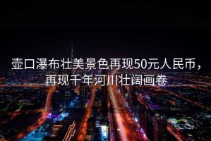 壺口瀑布?jí)衙谰吧佻F(xiàn)50元人民幣，再現(xiàn)千年河川壯闊畫卷