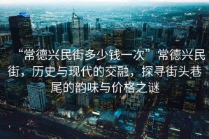 “常德興民街多少錢一次”常德興民街，歷史與現(xiàn)代的交融，探尋街頭巷尾的韻味與價格之謎