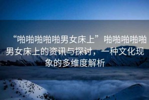 “啪啪啪啪啪男女床上”啪啪啪啪啪男女床上的資訊與探討，一種文化現(xiàn)象的多維度解析