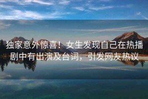 獨(dú)家意外驚喜！女生發(fā)現(xiàn)自己在熱播劇中有出演及臺(tái)詞，引發(fā)網(wǎng)友熱議
