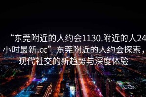 “東莞附近的人約會1130.附近的人24小時最新.cc”東莞附近的人約會探索，現(xiàn)代社交的新趨勢與深度體驗