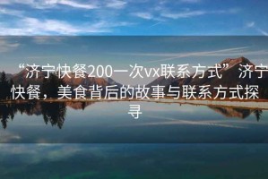 “濟寧快餐200一次vx聯(lián)系方式”濟寧快餐，美食背后的故事與聯(lián)系方式探尋