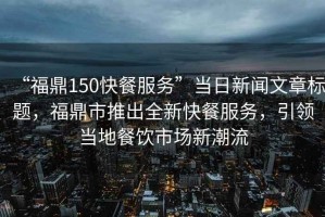 “福鼎150快餐服務(wù)”當(dāng)日新聞文章標(biāo)題，福鼎市推出全新快餐服務(wù)，引領(lǐng)當(dāng)?shù)夭惋嬍袌?chǎng)新潮流