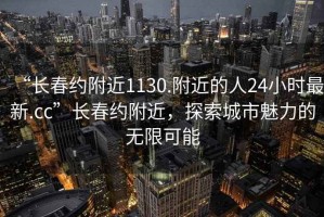 “長春約附近1130.附近的人24小時最新.cc”長春約附近，探索城市魅力的無限可能