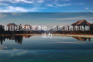 春日經(jīng)濟(jì)熱潮涌動(dòng)，點(diǎn)燃消費(fèi)市場(chǎng)新活力