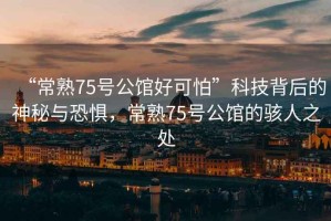 “常熟75號(hào)公館好可怕”科技背后的神秘與恐懼，常熟75號(hào)公館的駭人之處
