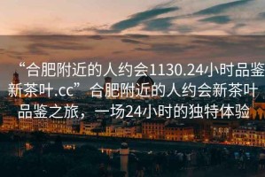 “合肥附近的人約會(huì)1130.24小時(shí)品鑒新茶葉.cc”合肥附近的人約會(huì)新茶葉品鑒之旅，一場24小時(shí)的獨(dú)特體驗(yàn)