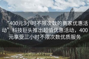 “400元3小時(shí)不限次數(shù)的商家優(yōu)惠活動(dòng)”科技巨頭推出超值優(yōu)惠活動(dòng)，400元享受三小時(shí)不限次數(shù)優(yōu)質(zhì)服務(wù)
