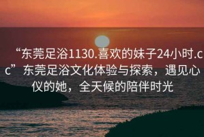 “東莞足浴1130.喜歡的妹子24小時(shí).cc”東莞足浴文化體驗(yàn)與探索，遇見(jiàn)心儀的她，全天候的陪伴時(shí)光
