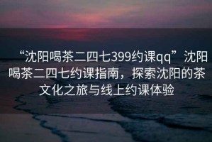 “沈陽喝茶二四七399約課qq”沈陽喝茶二四七約課指南，探索沈陽的茶文化之旅與線上約課體驗