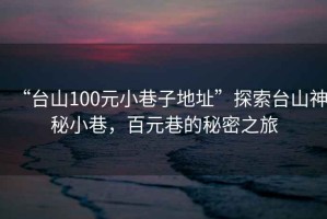 “臺山100元小巷子地址”探索臺山神秘小巷，百元巷的秘密之旅