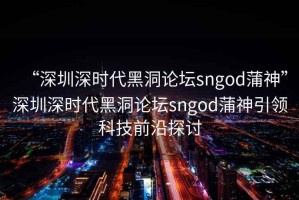 “深圳深時代黑洞論壇sngod蒲神”深圳深時代黑洞論壇sngod蒲神引領(lǐng)科技前沿探討