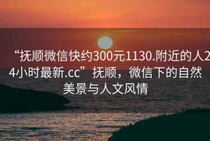 “撫順微信快約300元1130.附近的人24小時(shí)最新.cc”撫順，微信下的自然美景與人文風(fēng)情