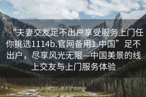 “夫妻交友足不出戶享受服務(wù)上門任你挑選1114b.官網(wǎng)備用1.中國”足不出戶，盡享風(fēng)光無限—中國美景的線上交友與上門服務(wù)體驗(yàn)