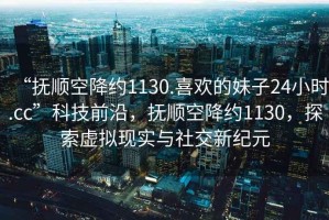 “撫順空降約1130.喜歡的妹子24小時.cc”科技前沿，撫順空降約1130，探索虛擬現(xiàn)實與社交新紀元