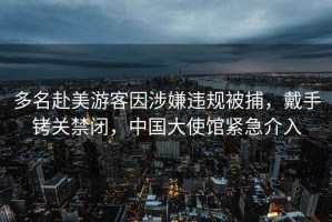 多名赴美游客因涉嫌違規(guī)被捕，戴手銬關禁閉，中國大使館緊急介入