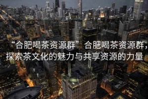 “合肥喝茶資源群”合肥喝茶資源群，探索茶文化的魅力與共享資源的力量