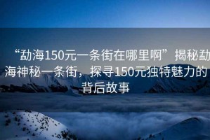 “勐海150元一條街在哪里啊”揭秘勐海神秘一條街，探尋150元獨(dú)特魅力的背后故事