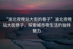 “渝北夜晚站大街的巷子”渝北夜晚站大街巷子，探索城市夜生活的獨特魅力