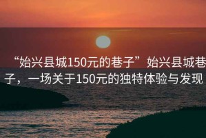 “始興縣城150元的巷子”始興縣城巷子，一場關(guān)于150元的獨(dú)特體驗(yàn)與發(fā)現(xiàn)