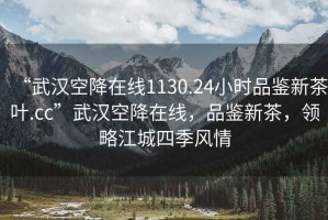 “武漢空降在線1130.24小時品鑒新茶葉.cc”武漢空降在線，品鑒新茶，領(lǐng)略江城四季風(fēng)情