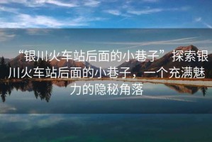 “銀川火車站后面的小巷子”探索銀川火車站后面的小巷子，一個充滿魅力的隱秘角落
