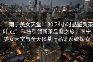 “南寧美女天堂1130.24小時(shí)品鑒新茶葉.cc”科技引領(lǐng)新茶品鑒之旅，南寧美女天堂與全天候茶葉品鑒系統(tǒng)探索