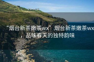 “煙臺(tái)新茶嫩茶wx”煙臺(tái)新茶嫩茶wx，品味春天的獨(dú)特韻味