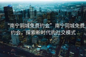 “南寧同城免費約會”南寧同城免費約會，探索新時代的社交模式