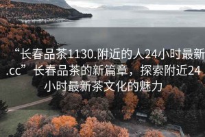 “長春品茶1130.附近的人24小時最新.cc”長春品茶的新篇章，探索附近24小時最新茶文化的魅力