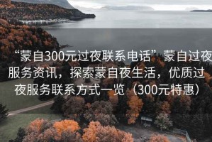 “蒙自300元過夜聯(lián)系電話”蒙自過夜服務(wù)資訊，探索蒙自夜生活，優(yōu)質(zhì)過夜服務(wù)聯(lián)系方式一覽（300元特惠）