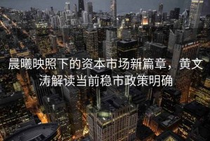 晨曦映照下的資本市場(chǎng)新篇章，黃文濤解讀當(dāng)前穩(wěn)市政策明確
