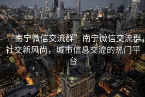 “南寧微信交流群”南寧微信交流群，社交新風(fēng)尚，城市信息交流的熱門平臺(tái)