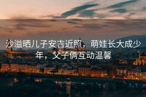 沙溢曬兒子安吉近照，萌娃長(zhǎng)大成少年，父子倆互動(dòng)溫馨